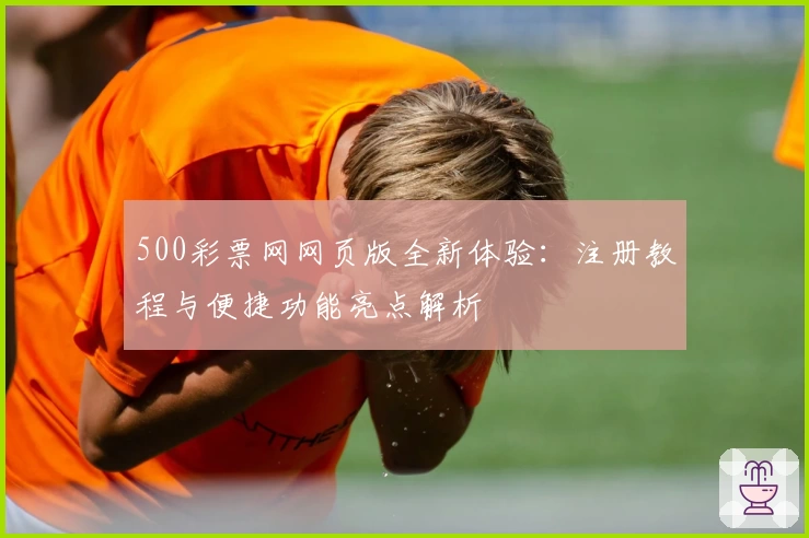 500彩票网网页版全新体验:注册教程与便捷功能亮点解析