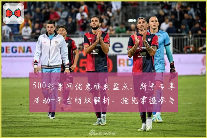 500彩票网优惠福利盘点：新手专享活动+平台特权解析，抢先掌握参与技巧