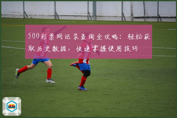 500彩票网记录查询全攻略：轻松获取历史数据，快速掌握使用技巧