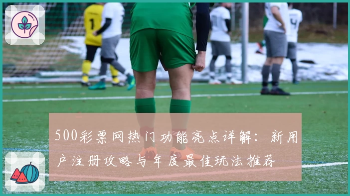 500彩票网热门功能亮点详解：新用户注册攻略与年度最佳玩法推荐