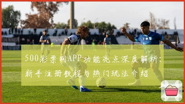 500彩票网APP功能亮点深度解析：新手注册教程与热门玩法介绍