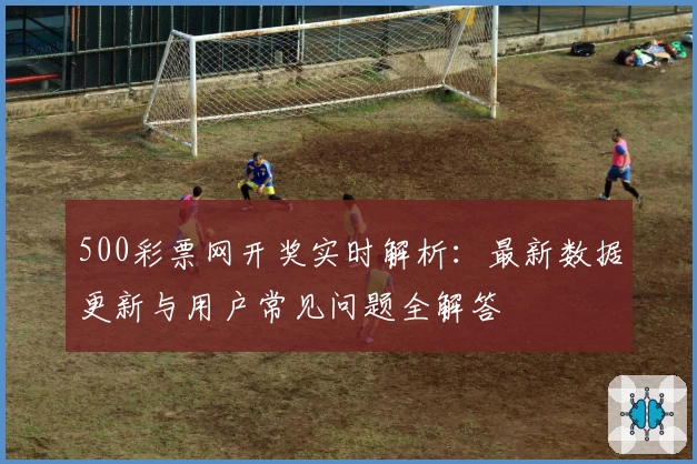 500彩票网开奖实时解析：最新数据更新与用户常见问题全解答