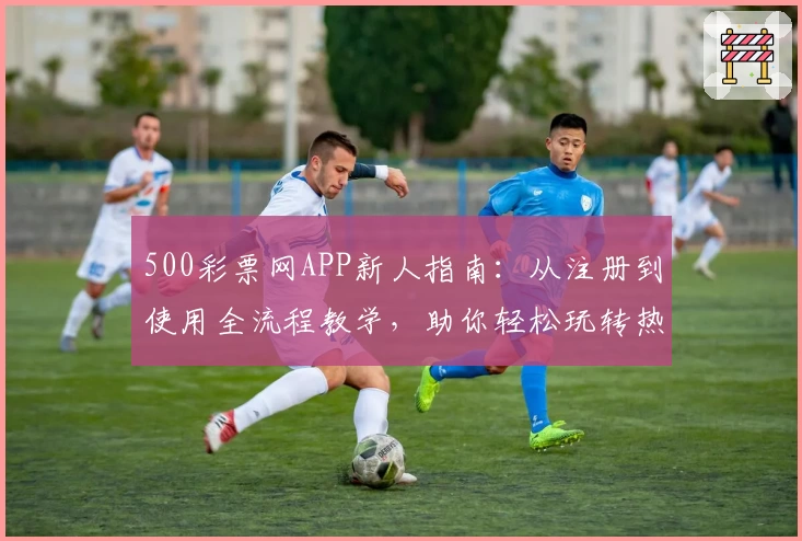 500彩票网APP新人指南：从注册到使用全流程教学，助你轻松玩转热门功能