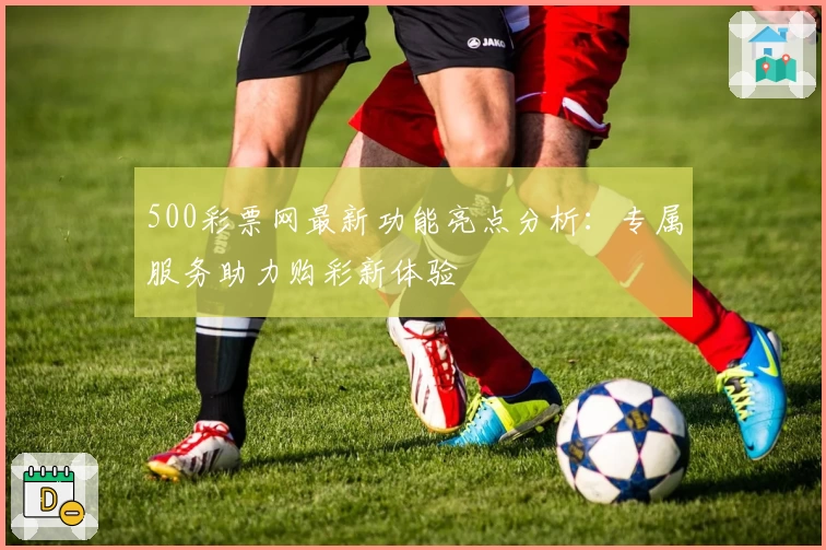 500彩票网最新功能亮点分析：专属服务助力购彩新体验