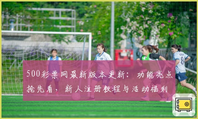500彩票网最新版本更新:功能亮点抢先看,新人注册教程与活动福利一网打尽