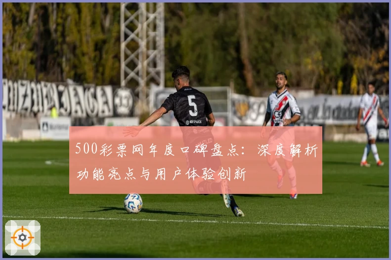 500彩票网年度口碑盘点：深度解析功能亮点与用户体验创新
