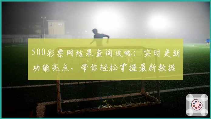 500彩票网结果查询攻略：实时更新功能亮点，带你轻松掌握最新数据详情