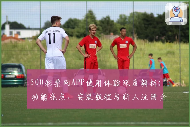 500彩票网APP使用体验深度解析：功能亮点、安装教程与新人注册全流程详解