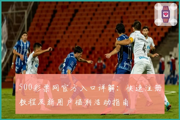 500彩票网官方入口详解：快速注册教程及新用户福利活动指南