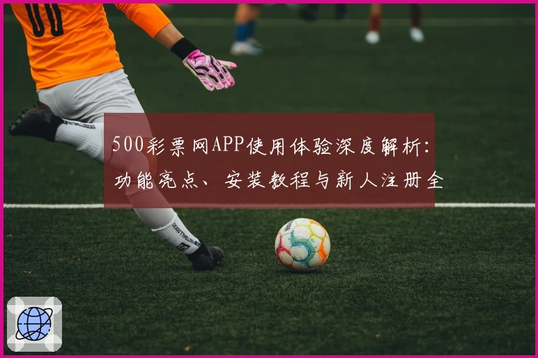 500彩票网APP使用体验深度解析：功能亮点、安装教程与新人注册全流程详解