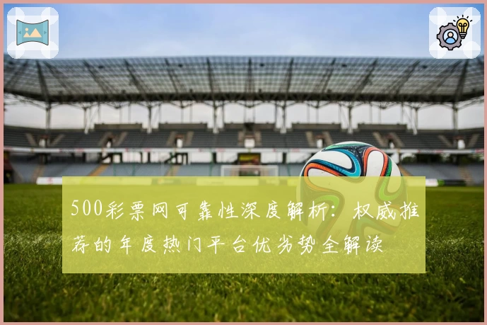 500彩票网可靠性深度解析:权威推荐的年度热门平台优劣势全解读