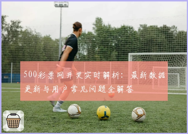 500彩票网开奖实时解析：最新数据更新与用户常见问题全解答