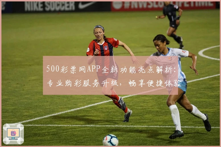 500彩票网APP全新功能亮点解析：专业购彩服务升级，畅享便捷体验