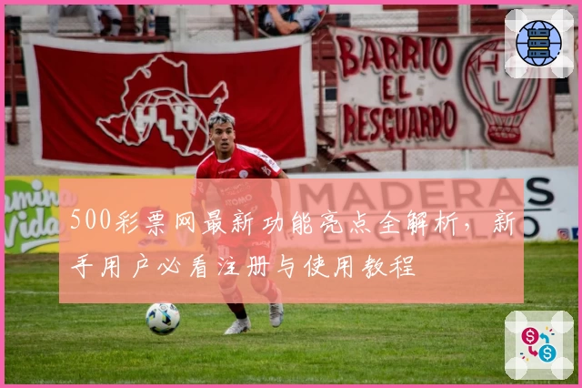 500彩票网最新功能亮点全解析，新手用户必看注册与使用教程