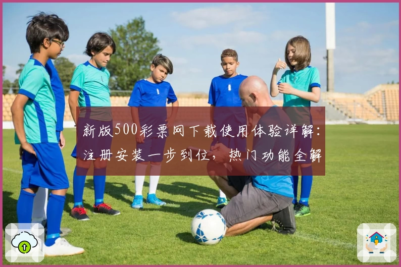 新版500彩票网下载使用体验详解：注册安装一步到位，热门功能全解析