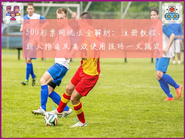 500彩票网玩法全解析：注册教程、新人指南及高效使用技巧一文搞定